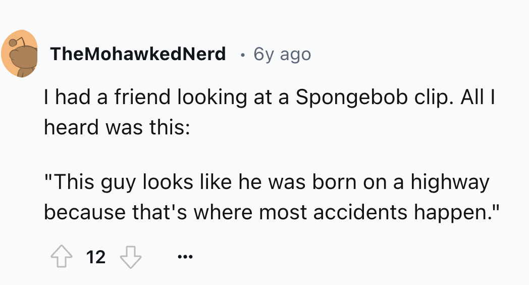 number - TheMohawked Nerd 6y ago I had a friend looking at a Spongebob clip. All I heard was this "This guy looks he was born on a highway because that's where most accidents happen." 12